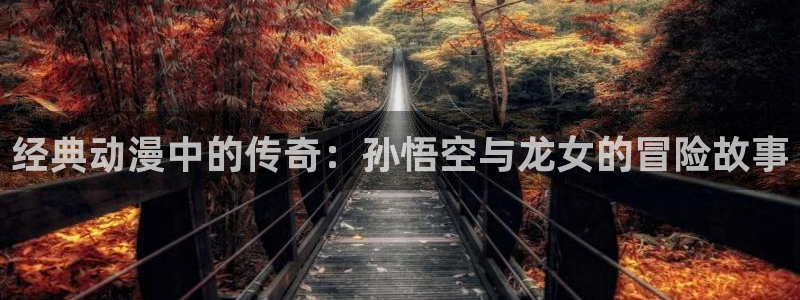 omofun动漫官网入口安卓：经典动漫中的传奇：孙悟空与龙女的冒险故事